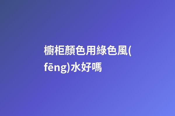 櫥柜顏色用綠色風(fēng)水好嗎