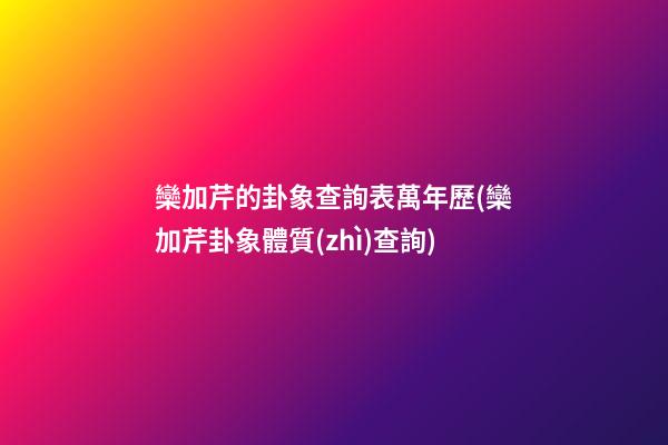 欒加芹的卦象查詢表萬年歷(欒加芹卦象體質(zhì)查詢)