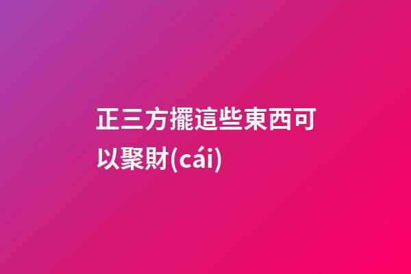 正三方擺這些東西可以聚財(cái)