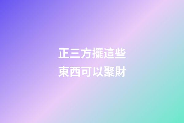 正三方擺這些東西可以聚財