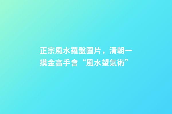 正宗風水羅盤圖片，清朝一摸金高手會“風水望氣術”-第1張-觀點-玄機派