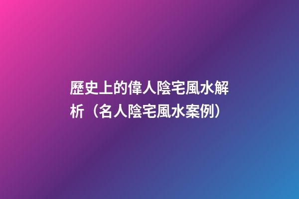 歷史上的偉人陰宅風水解析（名人陰宅風水案例）