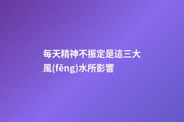 每天精神不振定是這三大風(fēng)水所影響