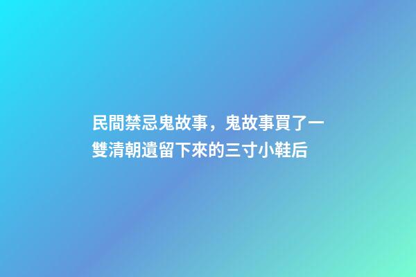 民間禁忌鬼故事，鬼故事買了一雙清朝遺留下來的三寸小鞋后-第1張-觀點(diǎn)-玄機(jī)派