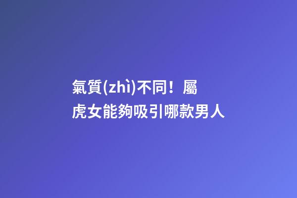 氣質(zhì)不同！屬虎女能夠吸引哪款男人