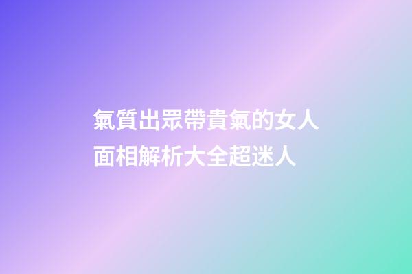 氣質出眾帶貴氣的女人面相解析大全超迷人