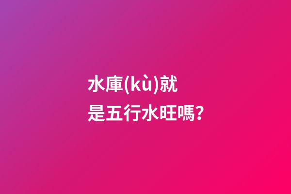 水庫(kù)就是五行水旺嗎？
