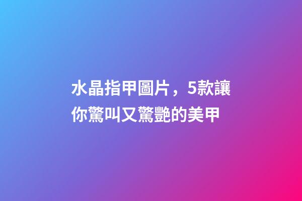 水晶指甲圖片，5款讓你驚叫又驚艷的美甲-第1張-觀點-玄機派