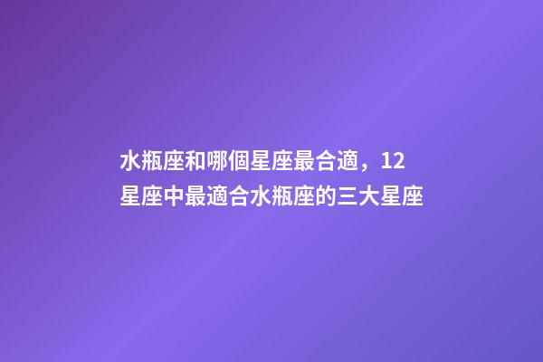 水瓶座和哪個星座最合適，12星座中最適合水瓶座的三大星座
