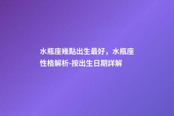 水瓶座幾點出生最好，水瓶座性格解析-按出生日期詳解