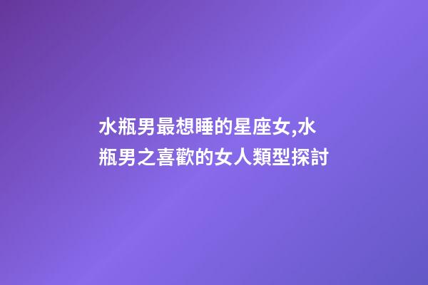水瓶男最想睡的星座女,水瓶男之喜歡的女人類型探討-第1張-觀點-玄機派
