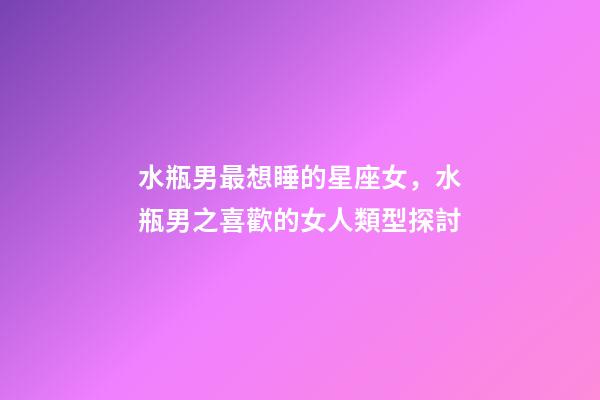 水瓶男最想睡的星座女，水瓶男之喜歡的女人類型探討-第1張-觀點-玄機派