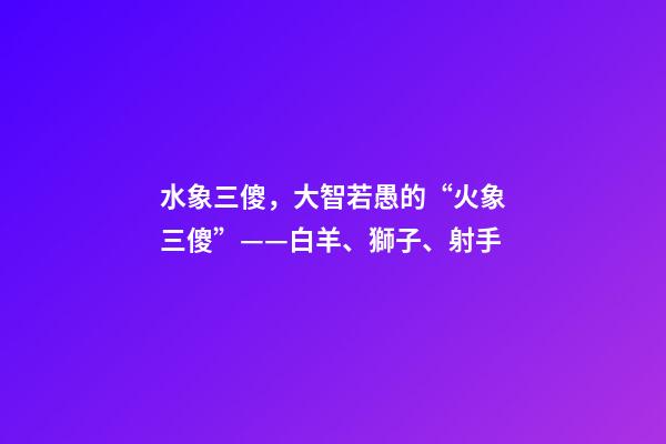 水象三傻，大智若愚的“火象三傻”——白羊、獅子、射手-第1張-觀點-玄機派