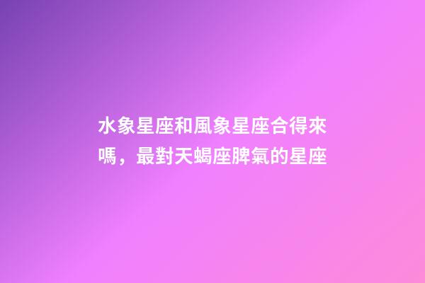 水象星座和風象星座合得來嗎，最對天蝎座脾氣的星座-第1張-觀點-玄機派