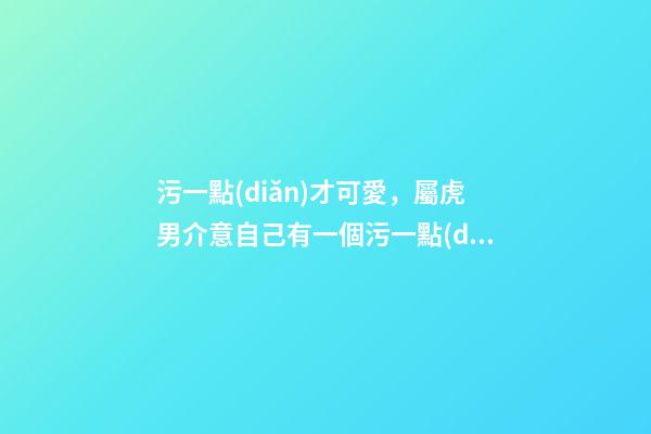 污一點(diǎn)才可愛，屬虎男介意自己有一個污一點(diǎn)的女朋友嗎