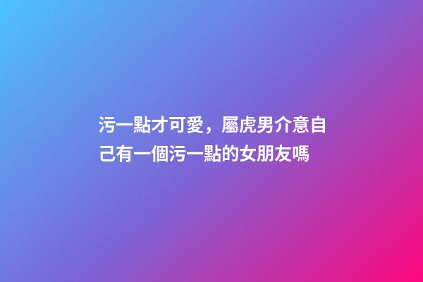 污一點才可愛，屬虎男介意自己有一個污一點的女朋友嗎