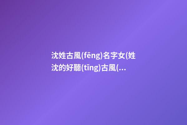 沈姓古風(fēng)名字女(姓沈的好聽(tīng)古風(fēng)名字)