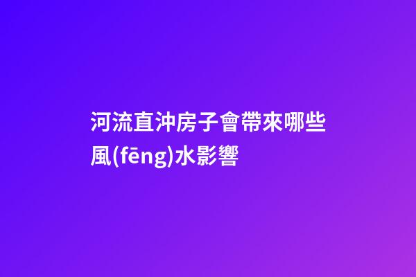 河流直沖房子會帶來哪些風(fēng)水影響