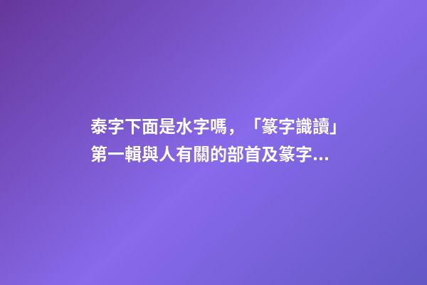 泰字下面是水字嗎，「篆字識讀」第一輯與人有關的部首及篆字(5)夾、夷、泰-第1張-觀點-玄機派
