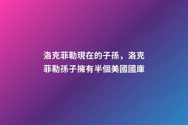 洛克菲勒現在的子孫，洛克菲勒孫子擁有半個美國國庫-第1張-觀點-玄機派
