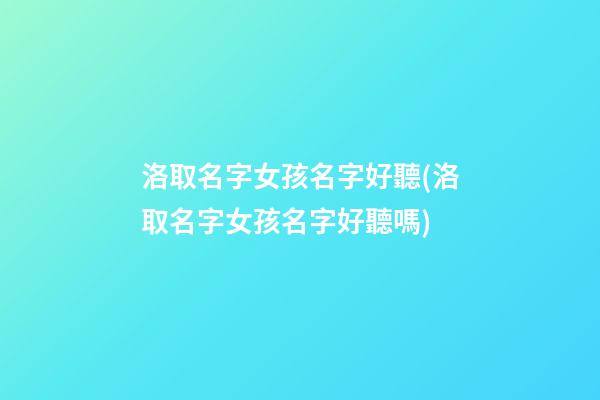 洛取名字女孩名字好聽(洛取名字女孩名字好聽嗎)