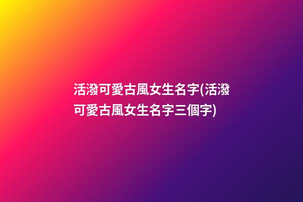 活潑可愛古風女生名字(活潑可愛古風女生名字三個字)