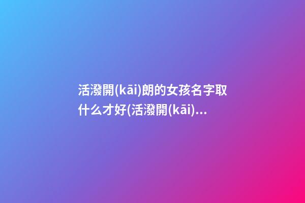 活潑開(kāi)朗的女孩名字取什么才好(活潑開(kāi)朗的性格的女孩子)