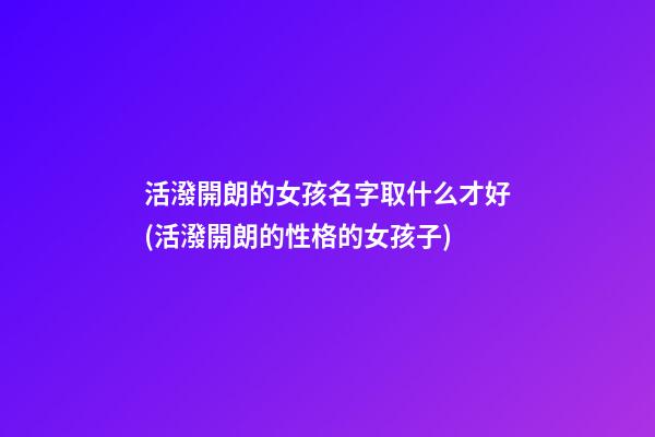 活潑開朗的女孩名字取什么才好(活潑開朗的性格的女孩子)