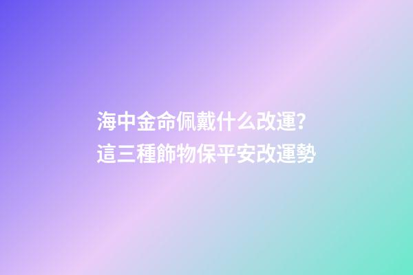 海中金命佩戴什么改運？這三種飾物保平安改運勢