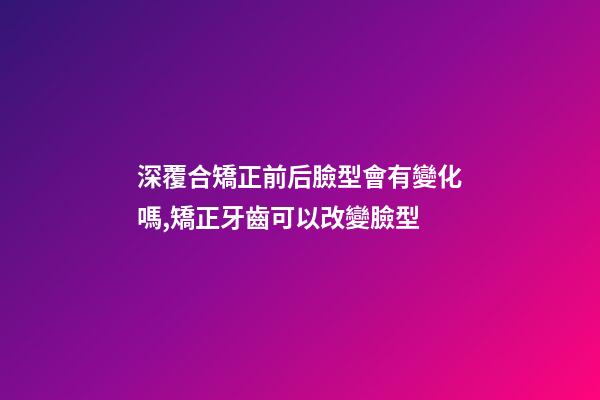 深覆合矯正前后臉型會有變化嗎,矯正牙齒可以改變臉型-第1張-觀點(diǎn)-玄機(jī)派