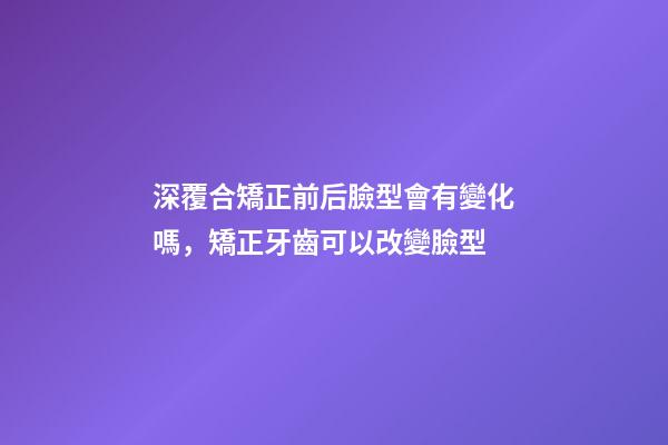 深覆合矯正前后臉型會有變化嗎，矯正牙齒可以改變臉型-第1張-觀點(diǎn)-玄機(jī)派