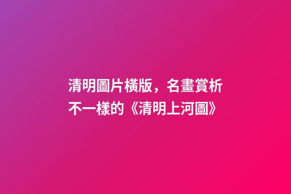 清明圖片橫版，名畫賞析不一樣的《清明上河圖》-第1張-觀點-玄機派