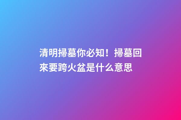 清明掃墓你必知！掃墓回來要跨火盆是什么意思