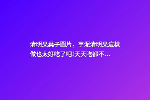 清明果葉子圖片，芋泥清明果這樣做也太好吃了吧!天天吃都不膩-第1張-觀點-玄機派