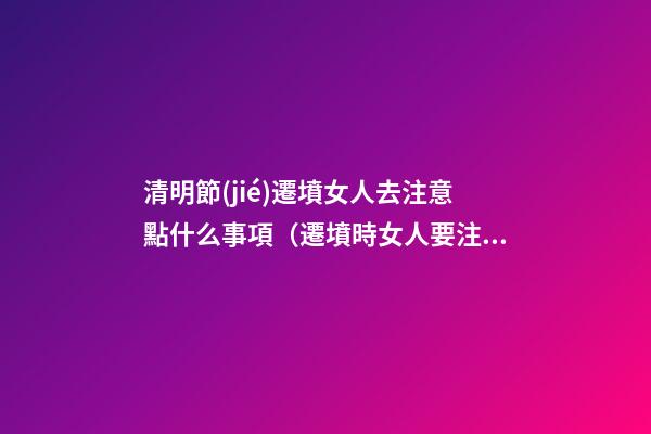 清明節(jié)遷墳女人去注意點什么事項（遷墳時女人要注意什么）