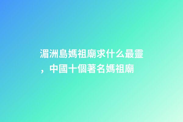 湄洲島媽祖廟求什么最靈，中國十個著名媽祖廟-第1張-觀點-玄機派