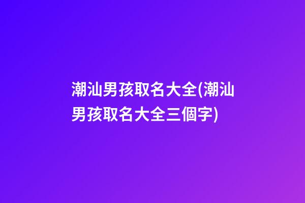 潮汕男孩取名大全(潮汕男孩取名大全三個字)