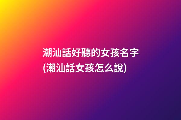 潮汕話好聽的女孩名字(潮汕話女孩怎么說)