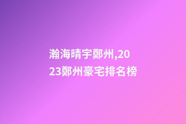 瀚海晴宇鄭州,2023鄭州豪宅排名榜-第1張-觀點(diǎn)-玄機(jī)派