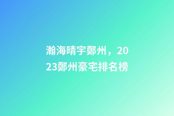 瀚海晴宇鄭州，2023鄭州豪宅排名榜-第1張-觀點(diǎn)-玄機(jī)派