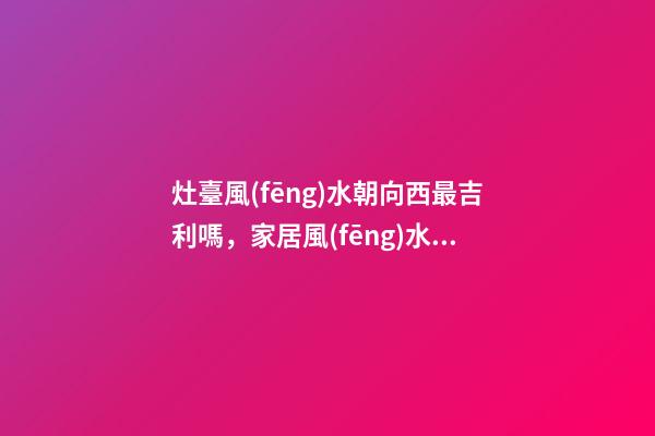 灶臺風(fēng)水朝向西最吉利嗎，家居風(fēng)水注意事項(xiàng)