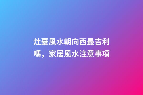 灶臺風水朝向西最吉利嗎，家居風水注意事項