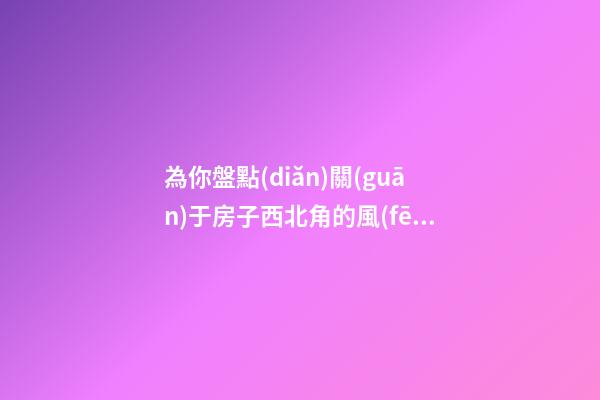 為你盤點(diǎn)關(guān)于房子西北角的風(fēng)水講究