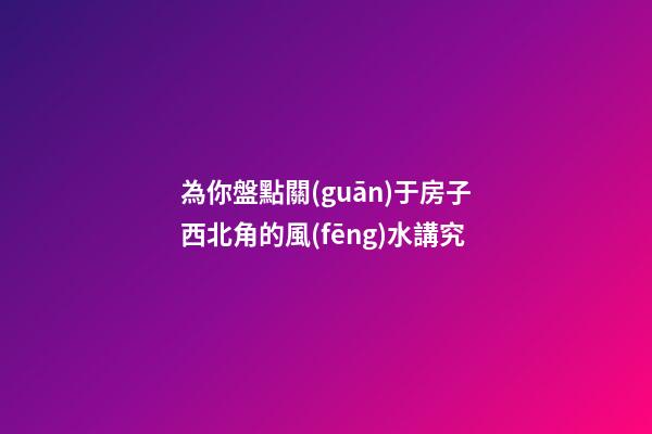 為你盤點關(guān)于房子西北角的風(fēng)水講究