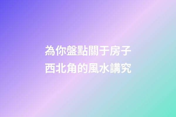 為你盤點關于房子西北角的風水講究