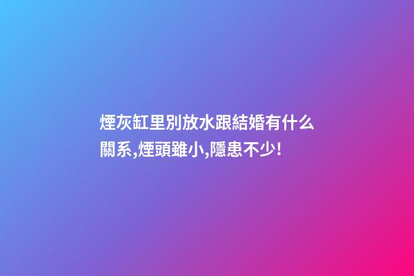 煙灰缸里別放水跟結婚有什么關系,煙頭雖小,隱患不少!-第1張-觀點-玄機派