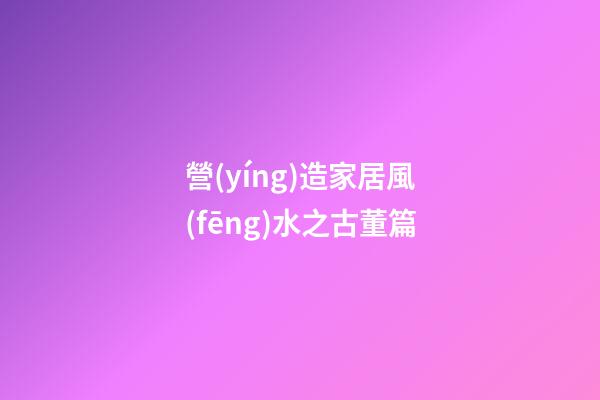 營(yíng)造家居風(fēng)水之古董篇