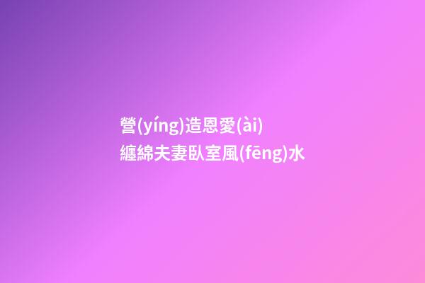 營(yíng)造恩愛(ài)纏綿夫妻臥室風(fēng)水