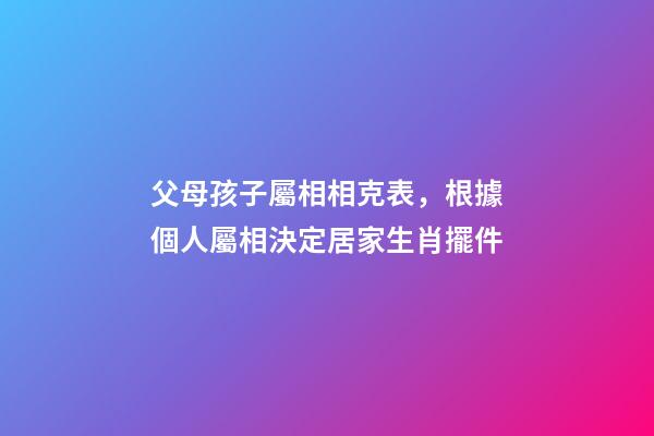父母孩子屬相相克表，根據個人屬相決定居家生肖擺件-第1張-觀點-玄機派