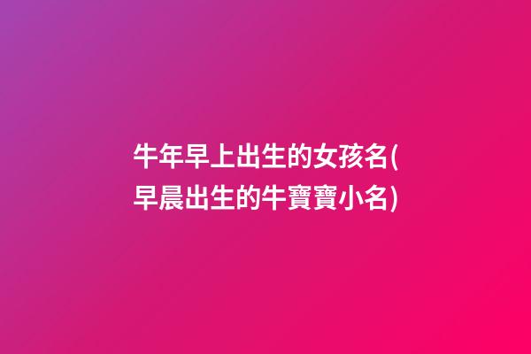 牛年早上出生的女孩名(早晨出生的牛寶寶小名)